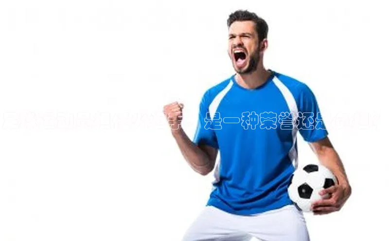 新宝gg平台注册官网小米足球运动员担任火炬手：是一种荣誉还是负担？