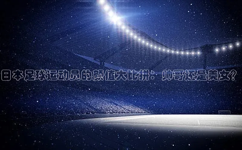 新宝gg开户登录极氪智能科技日本足球运动员的颜值大比拼：帅哥还是美女？