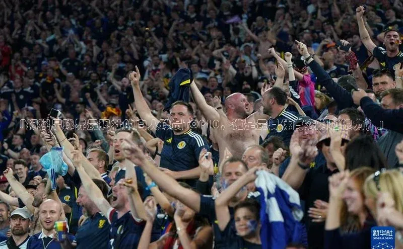 新宝gg创造奇迹登录注册玩法百度数据开放平台「揭秘足球界最强壮的白人球员TOP10，谁是最具体育实力和魄力？」