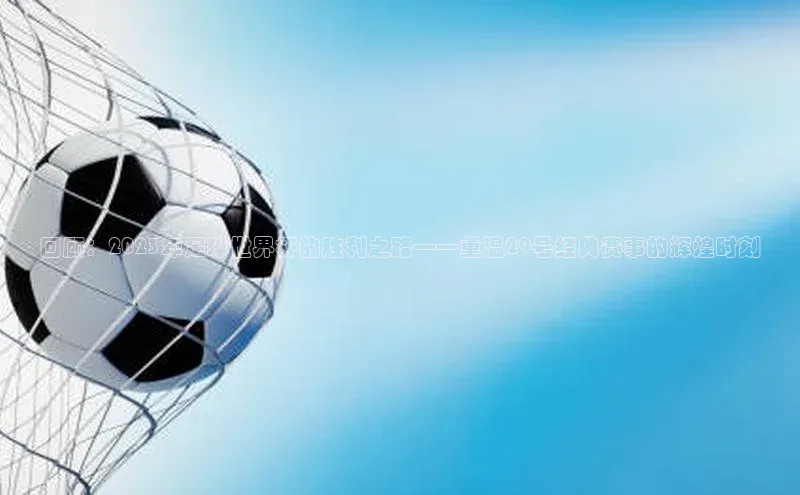 新宝gg注册登录入口视觉中国回顾：2023年足球世界杯的胜利之路——重温29号经典赛事的辉煌时刻