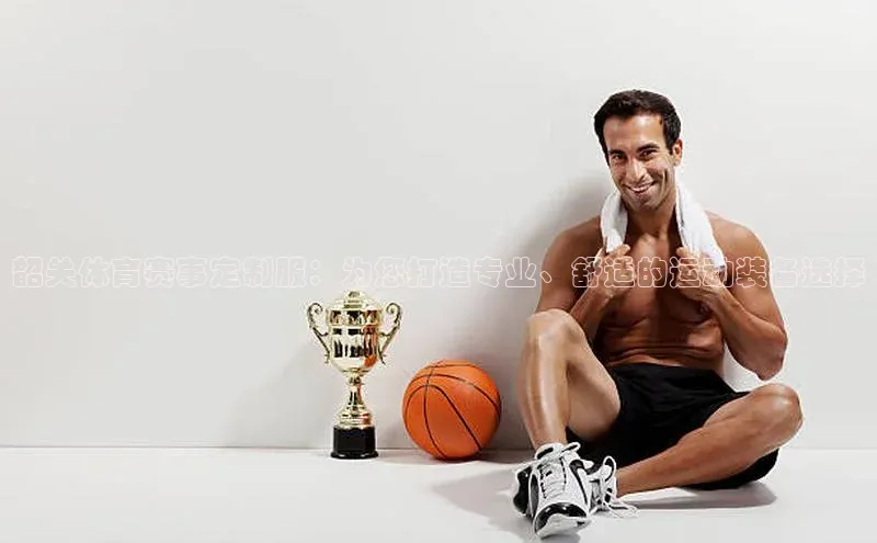 韶关体育赛事定制服：为您打造专业、舒适的运动装备选择