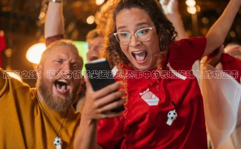 冠军之路：深入分析顶尖运动员赛事中的表现策略与成功因素